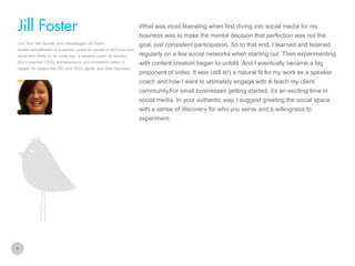 What was most liberating when first diving into social media for my

Jill Foster
business was to make the mental decision that perfection was not the
Live Your Talk founder and videoblogger Jill Foster
(twitter.com/jillfoster) is a speaker coach for people in technical and
social tech fields (or as some say: a speaker coach for techies).
She’s coached CEOs, entrepreneurs, and innovators makin’ it
happen for stages like TED and TEDx, Ignite, and other keynotes.

goal, just consistent participation. So to that end, I learned and listened
regularly on a few social networks when starting out. Then experimenting
with content creation began to unfold. And I eventually became a big
proponent of video. It was (still is!) a natural fit for my work as a speaker
coach and how I want to ultimately engage with & teach my client
community.For small businesses getting started, it’s an exciting time in
social media. In your authentic way, I suggest greeting the social space
with a sense of discovery for who you serve and a willingness to
experiment.

8

 
