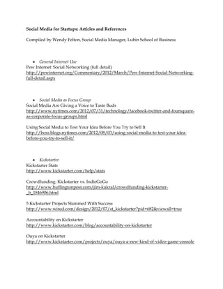Social Media for Startups: Articles and References

Compiled by Wendy Felton, Social Media Manager, Lubin School of Business




     General Internet Use
Pew Internet: Social Networking (full detail)
http://pewinternet.org/Commentary/2012/March/Pew-Internet-Social-Networking-
full-detail.aspx




     Social Media as Focus Group
Social Media Are Giving a Voice to Taste Buds
http://www.nytimes.com/2012/07/31/technology/facebook-twitter-and-foursquare-
as-corporate-focus-groups.html

Using Social Media to Test Your Idea Before You Try to Sell It
http://boss.blogs.nytimes.com/2012/08/03/using-social-media-to-test-your-idea-
before-you-try-to-sell-it/



    Kickstarter
Kickstarter Stats
http://www.kickstarter.com/help/stats

Crowdfunding: Kickstarter vs. IndieGoGo
http://www.huffingtonpost.com/jim-kukral/crowdfunding-kickstarter-
_b_1846906.html

5 Kickstarter Projects Slammed With Success
http://www.wired.com/design/2012/07/st_kickstarter?pid=682&viewall=true

Accountability on Kickstarter
http://www.kickstarter.com/blog/accountability-on-kickstarter

Ouya on Kickstarter
http://www.kickstarter.com/projects/ouya/ouya-a-new-kind-of-video-game-console
 
