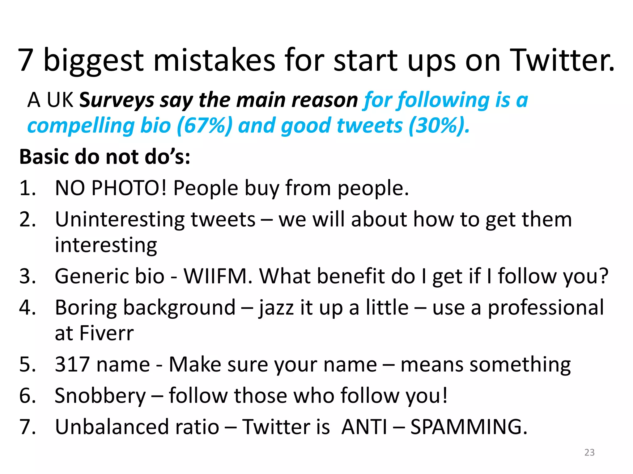 7 biggest mistakes for start ups on Twitter.
A UK Surveys say the main reason for following is a
compelling bio (67%) and good tweets (30%).
Basic do not do’s:
1. NO PHOTO! People buy from people.
2. Uninteresting tweets – we will about how to get them
interesting
3. Generic bio - WIIFM. What benefit do I get if I follow you?
4. Boring background – jazz it up a little – use a professional
at Fiverr
5. 317 name - Make sure your name – means something
6. Snobbery – follow those who follow you!
7. Unbalanced ratio – Twitter is ANTI – SPAMMING.
23
 
