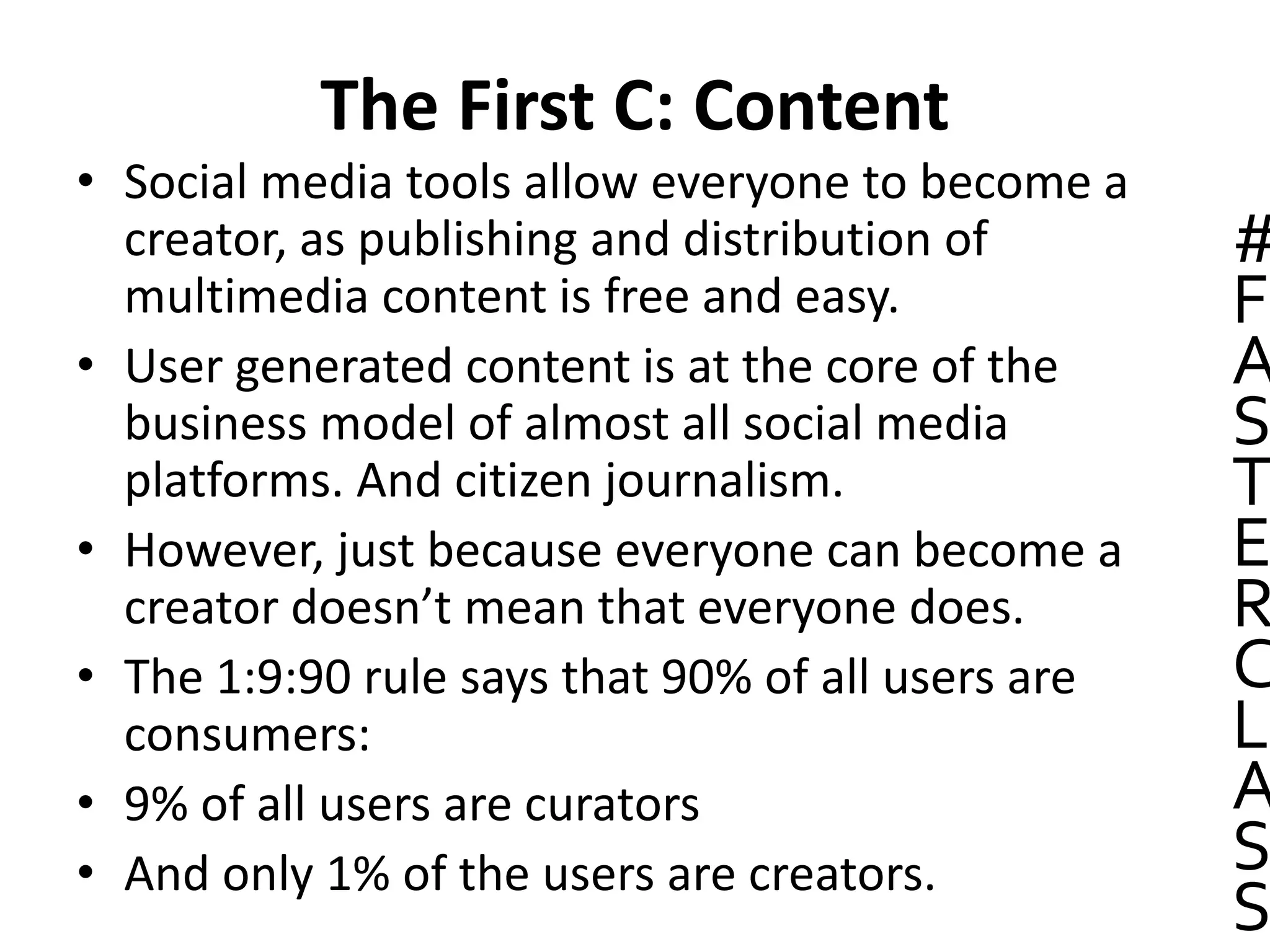The First C: Content
• Social media tools allow everyone to become a
creator, as publishing and distribution of
multimedia content is free and easy.
• User generated content is at the core of the
business model of almost all social media
platforms. And citizen journalism.
• However, just because everyone can become a
creator doesn’t mean that everyone does.
• The 1:9:90 rule says that 90% of all users are
consumers:
• 9% of all users are curators
• And only 1% of the users are creators.
#
F
A
S
T
E
R
C
L
A
S
S
 