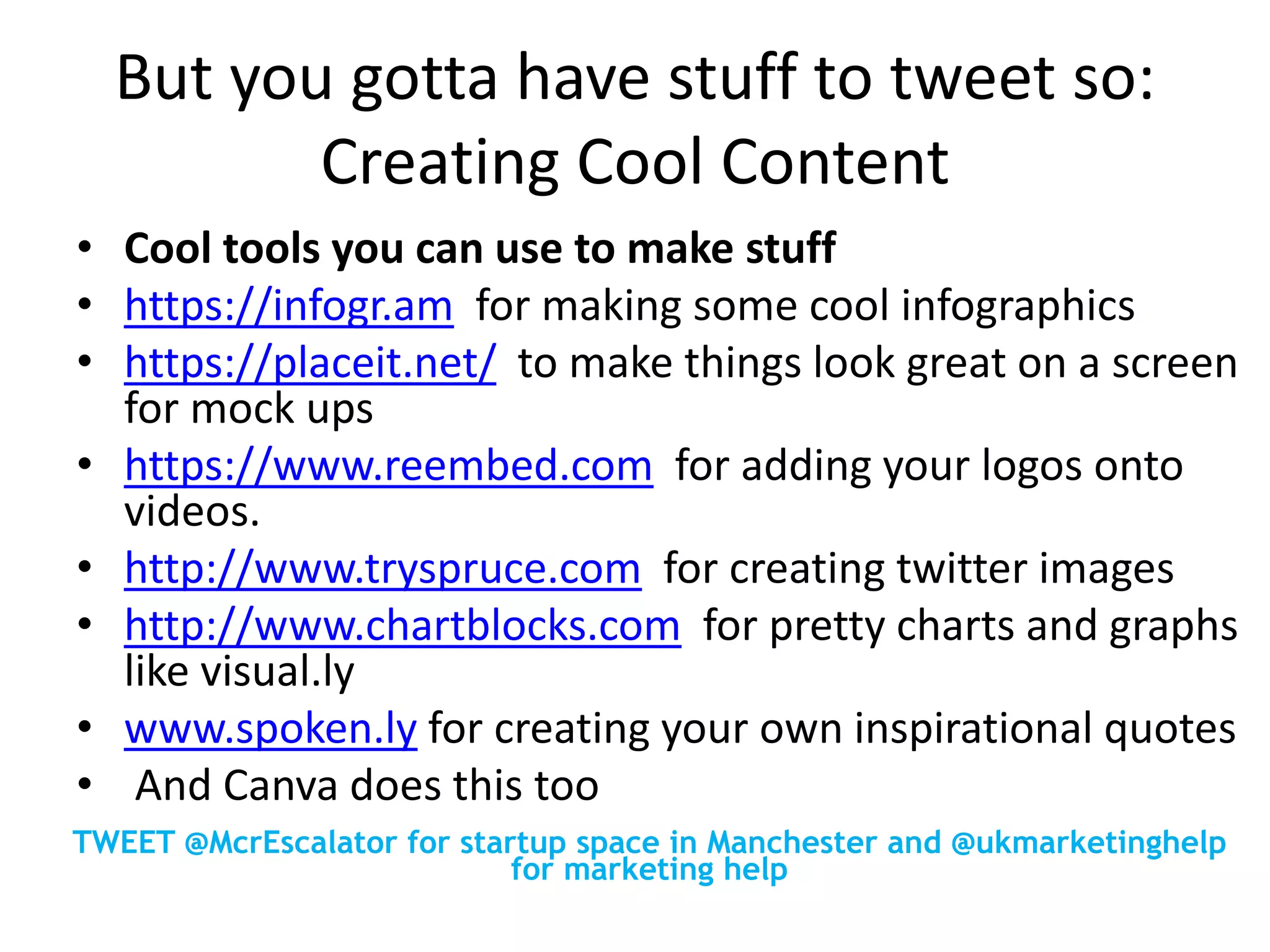 But you gotta have stuff to tweet so:
Creating Cool Content
• Cool tools you can use to make stuff
• https://infogr.am for making some cool infographics
• https://placeit.net/ to make things look great on a screen
for mock ups
• https://www.reembed.com for adding your logos onto
videos.
• http://www.tryspruce.com for creating twitter images
• http://www.chartblocks.com for pretty charts and graphs
like visual.ly
• www.spoken.ly for creating your own inspirational quotes
• And Canva does this too
TWEET @McrEscalator for startup space in Manchester and @ukmarketinghelp
for marketing help
 
