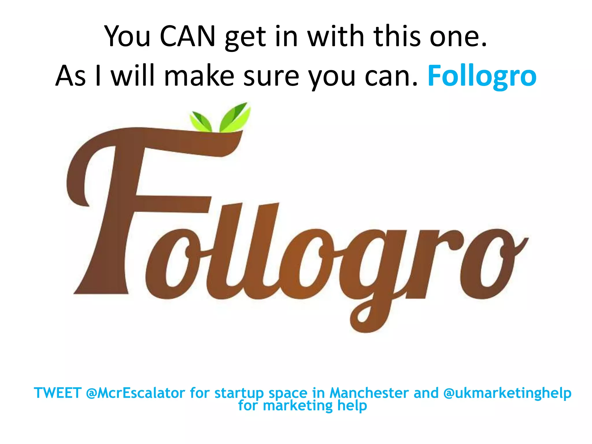 You CAN get in with this one.
As I will make sure you can. Follogro
TWEET @McrEscalator for startup space in Manchester and @ukmarketinghelp
for marketing help
 