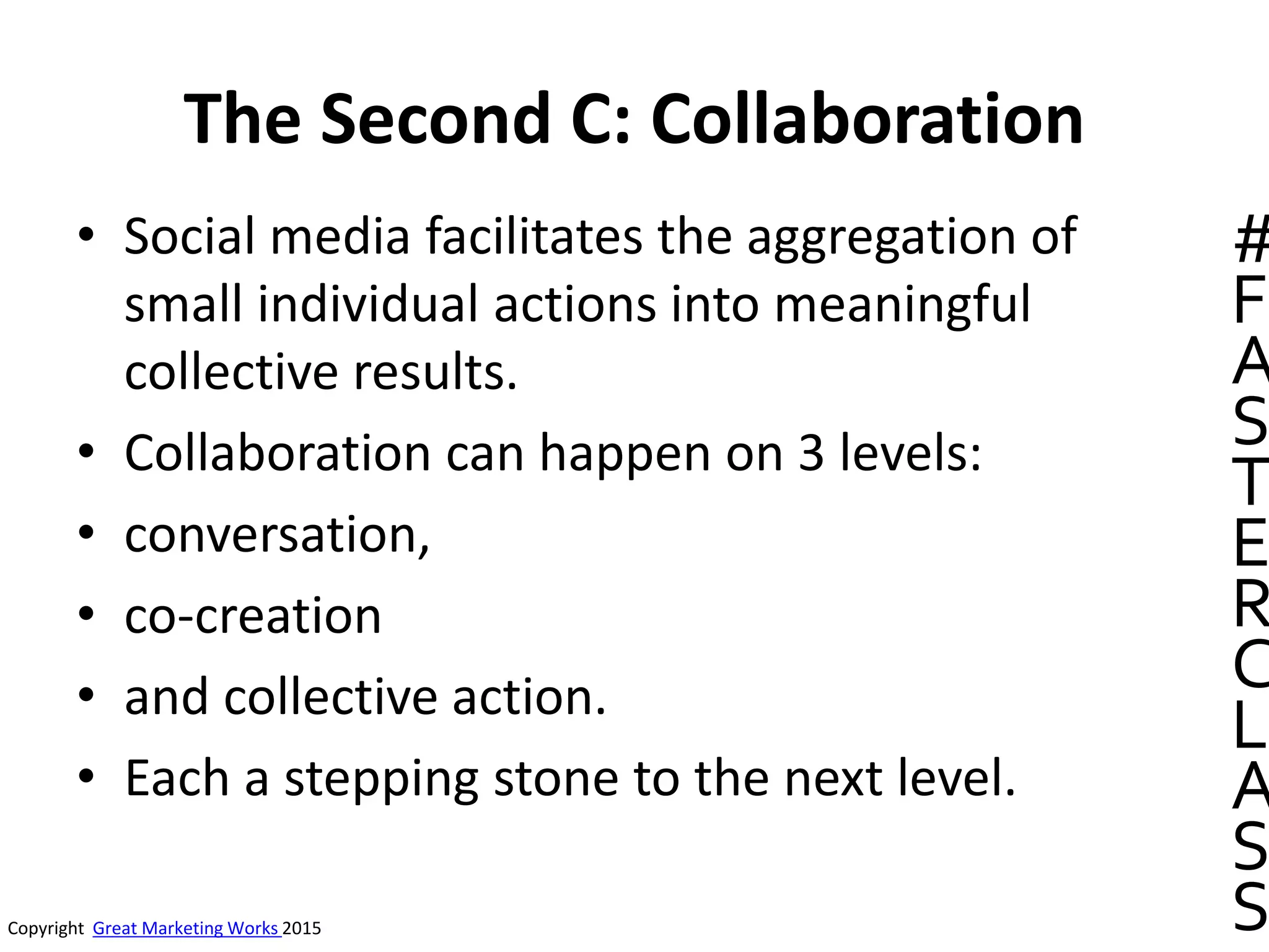 The Second C: Collaboration
• Social media facilitates the aggregation of
small individual actions into meaningful
collective results.
• Collaboration can happen on 3 levels:
• conversation,
• co-creation
• and collective action.
• Each a stepping stone to the next level.
Copyright Great Marketing Works 2015
#
F
A
S
T
E
R
C
L
A
S
S
 
