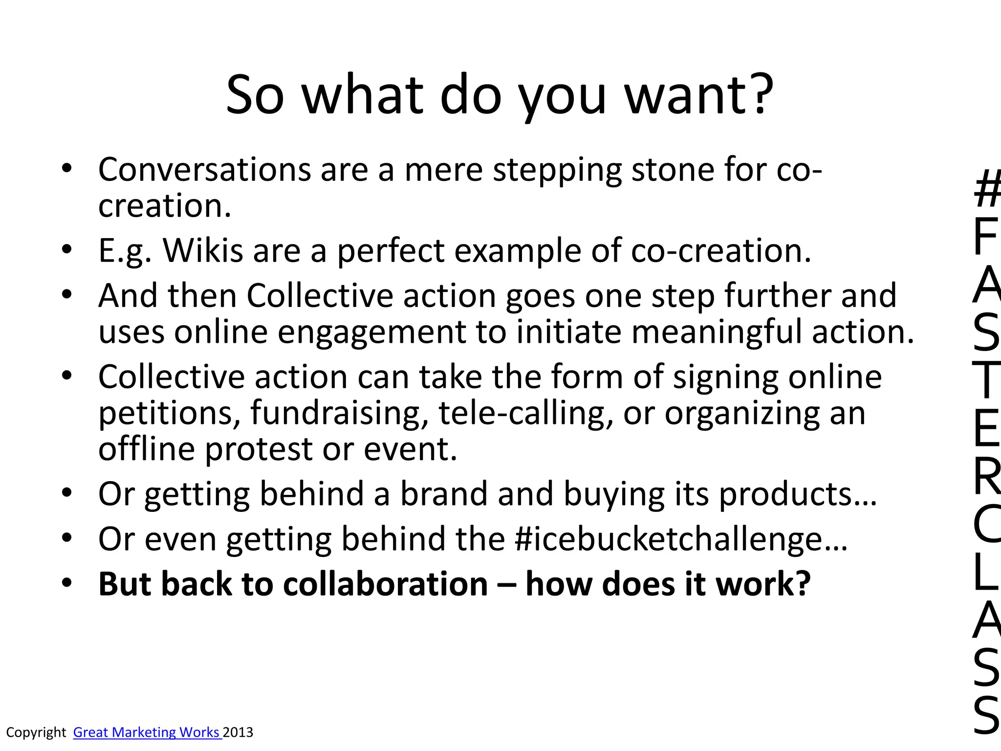 So what do you want?
• Conversations are a mere stepping stone for co-
creation.
• E.g. Wikis are a perfect example of co-creation.
• And then Collective action goes one step further and
uses online engagement to initiate meaningful action.
• Collective action can take the form of signing online
petitions, fundraising, tele-calling, or organizing an
offline protest or event.
• Or getting behind a brand and buying its products…
• Or even getting behind the #icebucketchallenge…
• But back to collaboration – how does it work?
Copyright Great Marketing Works 2013
#
F
A
S
T
E
R
C
L
A
S
S
 