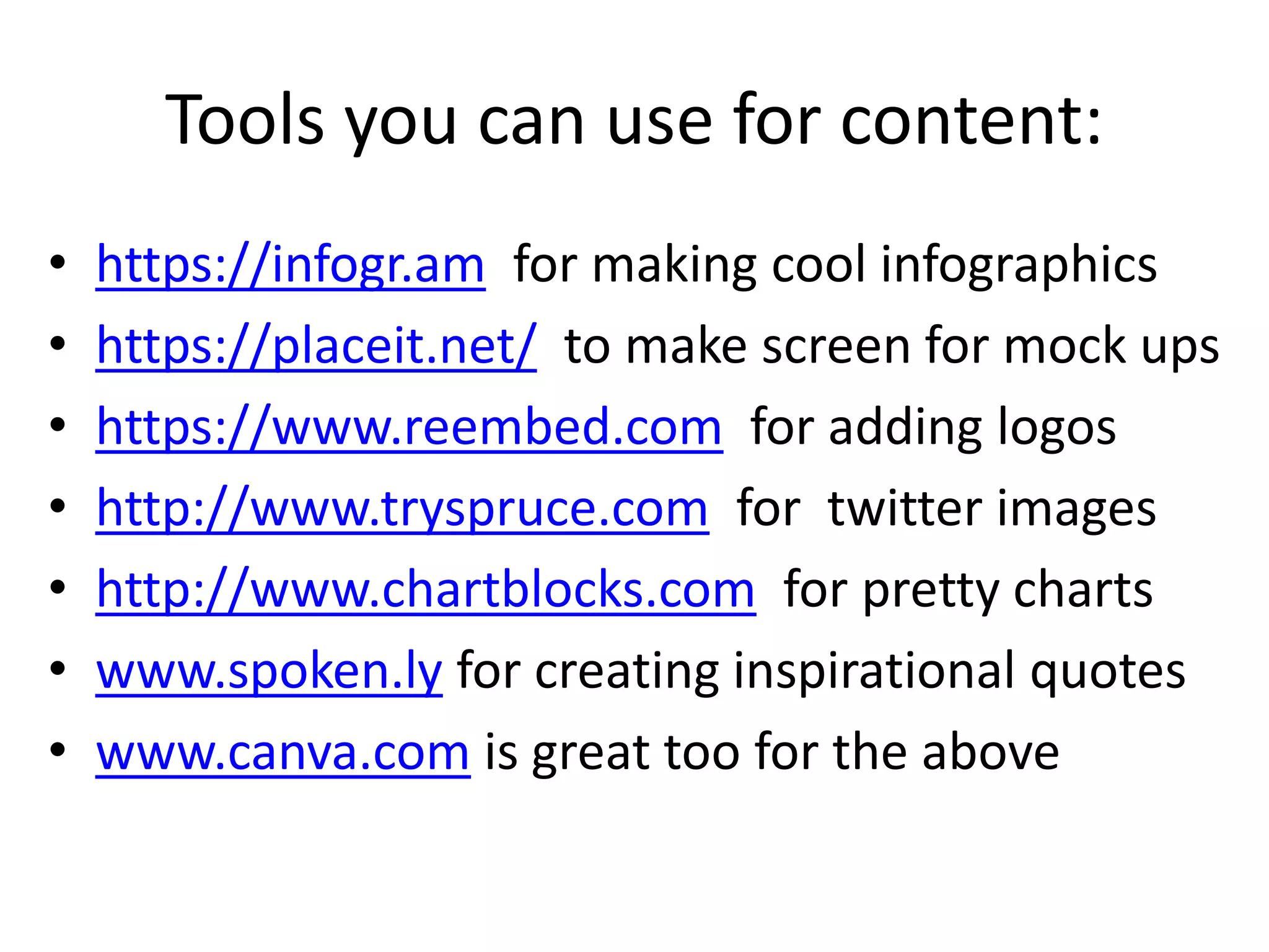 Tools you can use for content:
• https://infogr.am for making cool infographics
• https://placeit.net/ to make screen for mock ups
• https://www.reembed.com for adding logos
• http://www.tryspruce.com for twitter images
• http://www.chartblocks.com for pretty charts
• www.spoken.ly for creating inspirational quotes
• www.canva.com is great too for the above
 
