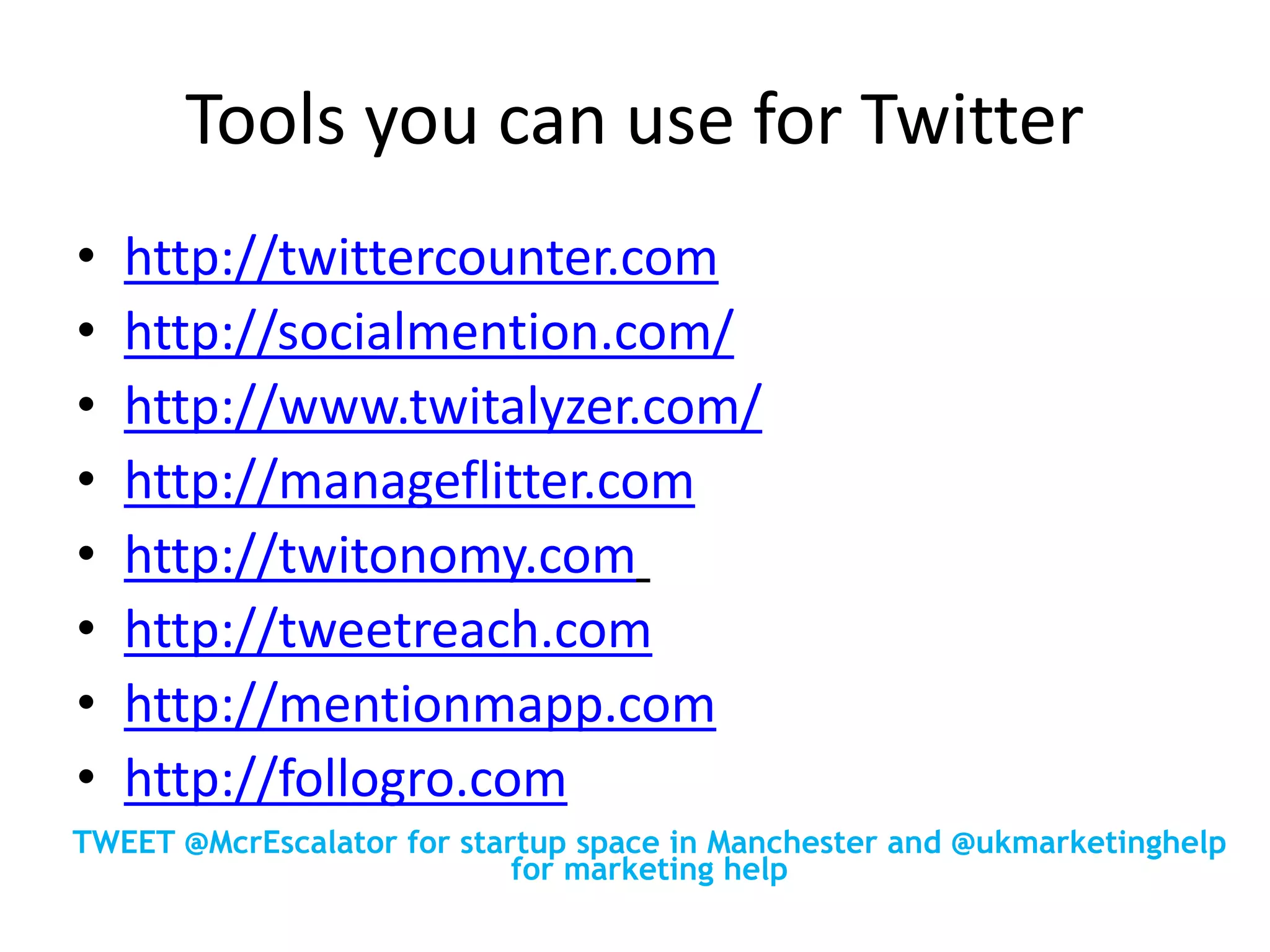 Tools you can use for Twitter
• http://twittercounter.com
• http://socialmention.com/
• http://www.twitalyzer.com/
• http://manageflitter.com
• http://twitonomy.com
• http://tweetreach.com
• http://mentionmapp.com
• http://follogro.com
TWEET @McrEscalator for startup space in Manchester and @ukmarketinghelp
for marketing help
 