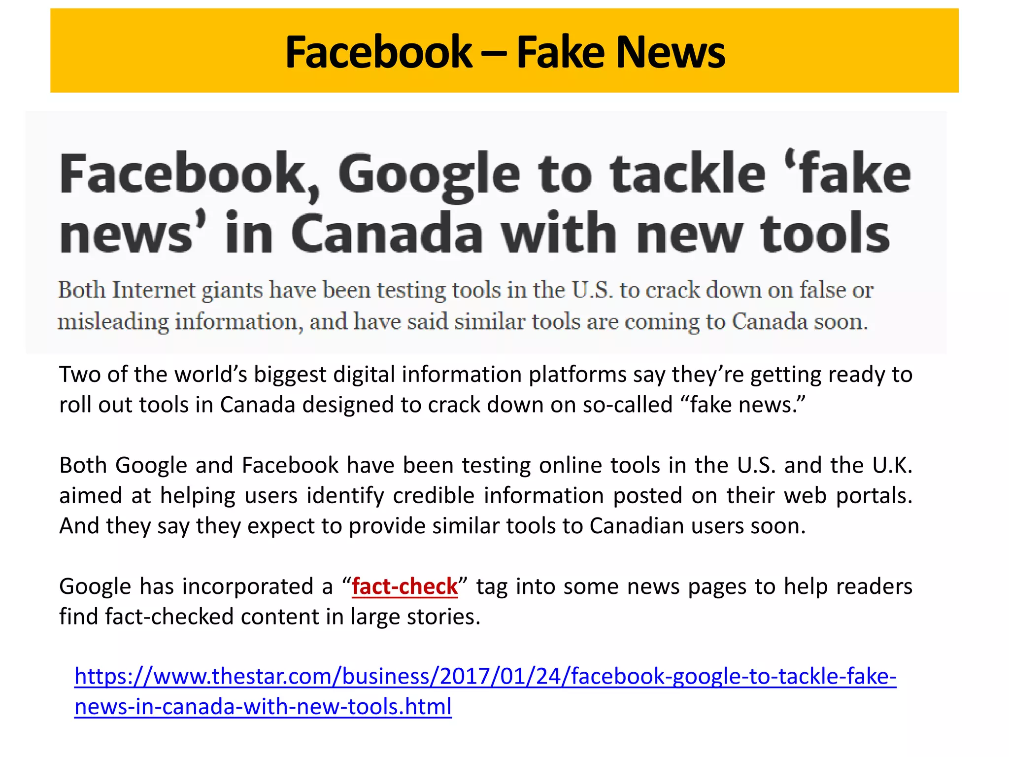 Facebook – Fake News
Two of the world’s biggest digital information platforms say they’re getting ready to
roll out tools in Canada designed to crack down on so-called “fake news.”
Both Google and Facebook have been testing online tools in the U.S. and the U.K.
aimed at helping users identify credible information posted on their web portals.
And they say they expect to provide similar tools to Canadian users soon.
Google has incorporated a “fact-check” tag into some news pages to help readers
find fact-checked content in large stories.
https://www.thestar.com/business/2017/01/24/facebook-google-to-tackle-fake-
news-in-canada-with-new-tools.html
 