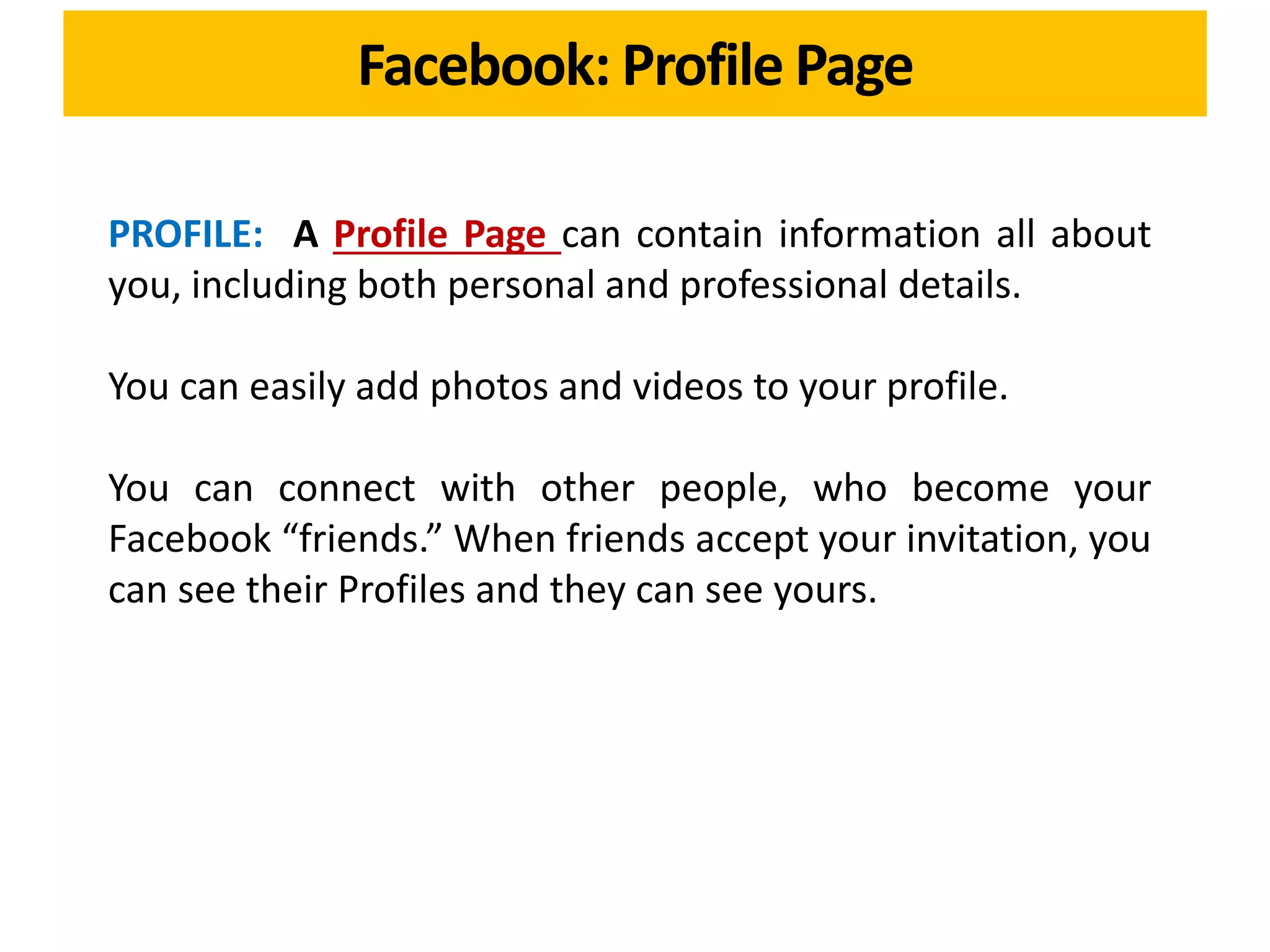 PROFILE: A Profile Page can contain information all about
you, including both personal and professional details.
You can easily add photos and videos to your profile.
You can connect with other people, who become your
Facebook “friends.” When friends accept your invitation, you
can see their Profiles and they can see yours.
Facebook: Profile Page
 