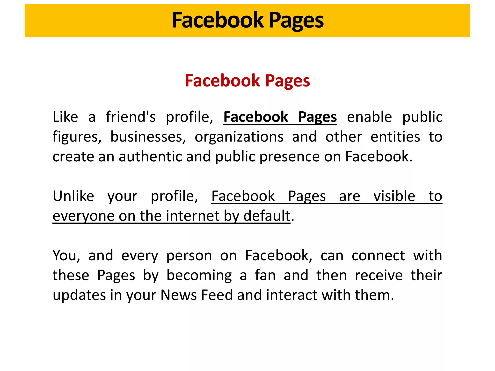 Facebook Pages
Facebook Pages
Like a friend's profile, Facebook Pages enable public
figures, businesses, organizations and other entities to
create an authentic and public presence on Facebook.
Unlike your profile, Facebook Pages are visible to
everyone on the internet by default.
You, and every person on Facebook, can connect with
these Pages by becoming a fan and then receive their
updates in your News Feed and interact with them.
 