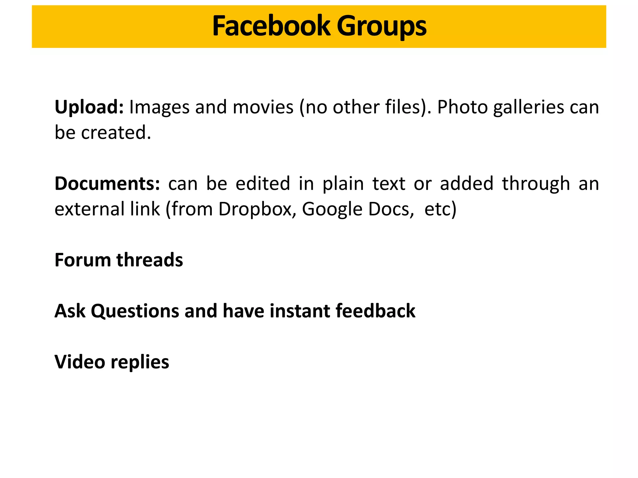 Upload: Images and movies (no other files). Photo galleries can
be created.
Documents: can be edited in plain text or added through an
external link (from Dropbox, Google Docs, etc)
Forum threads
Ask Questions and have instant feedback
Video replies
Facebook Groups
 