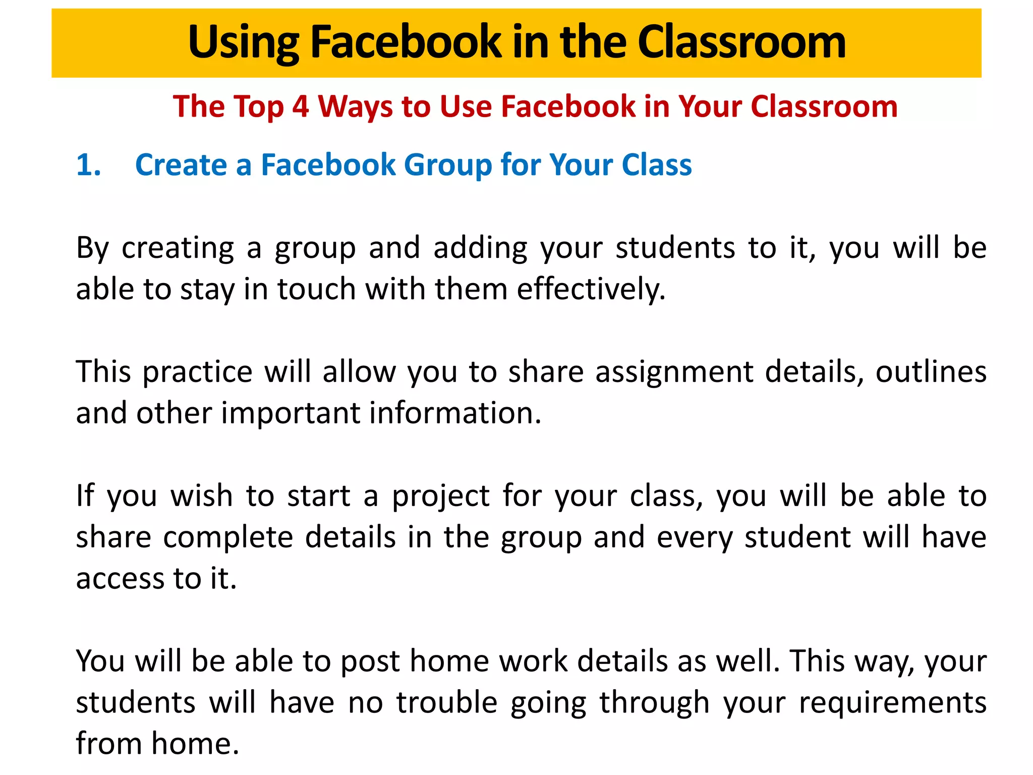 Using Facebook in the Classroom
The Top 4 Ways to Use Facebook in Your Classroom
1. Create a Facebook Group for Your Class
By creating a group and adding your students to it, you will be
able to stay in touch with them effectively.
This practice will allow you to share assignment details, outlines
and other important information.
If you wish to start a project for your class, you will be able to
share complete details in the group and every student will have
access to it.
You will be able to post home work details as well. This way, your
students will have no trouble going through your requirements
from home.
 