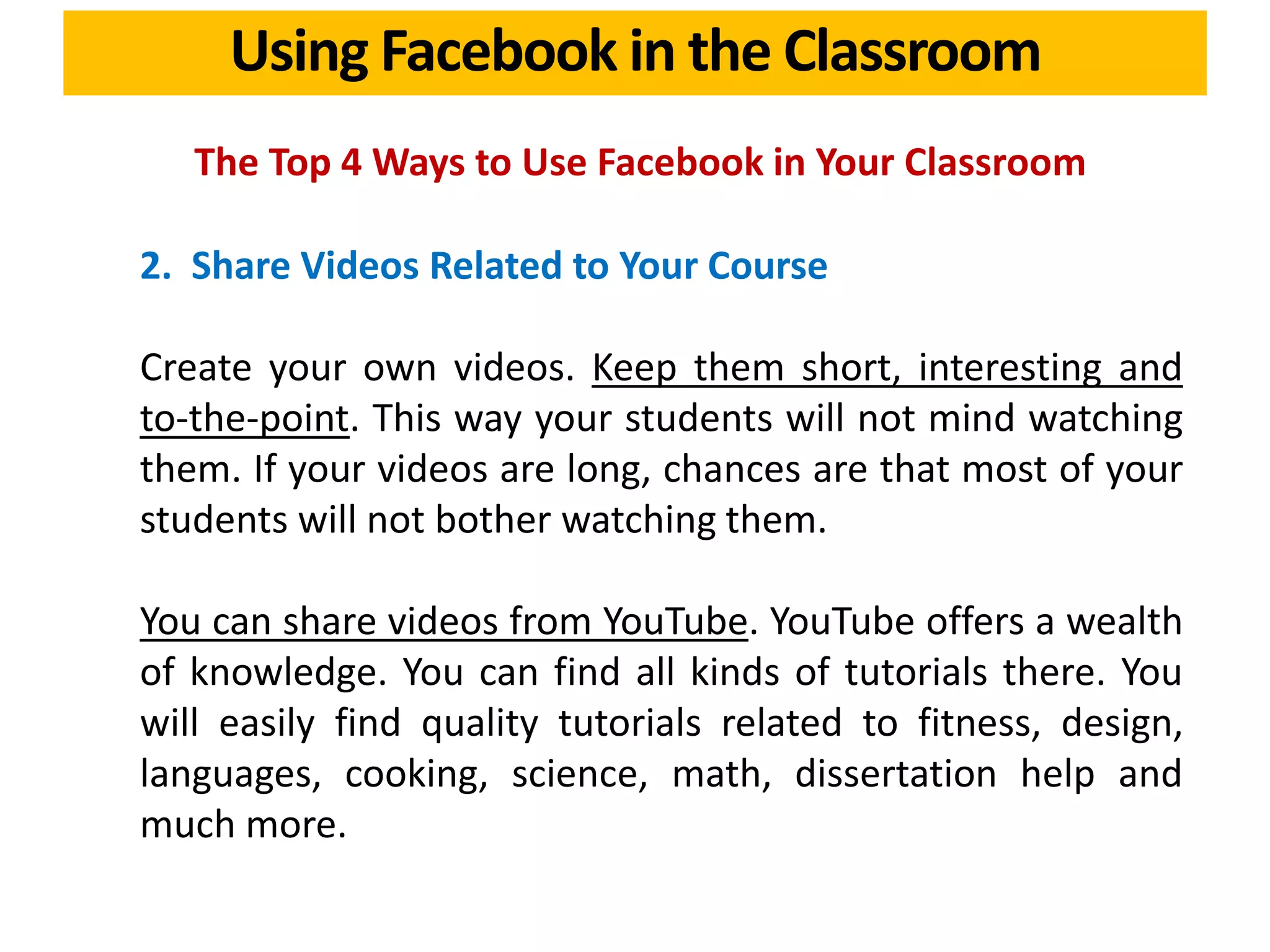 Using Facebook in the Classroom
The Top 4 Ways to Use Facebook in Your Classroom
2. Share Videos Related to Your Course
Create your own videos. Keep them short, interesting and
to-the-point. This way your students will not mind watching
them. If your videos are long, chances are that most of your
students will not bother watching them.
You can share videos from YouTube. YouTube offers a wealth
of knowledge. You can find all kinds of tutorials there. You
will easily find quality tutorials related to fitness, design,
languages, cooking, science, math, dissertation help and
much more.
 