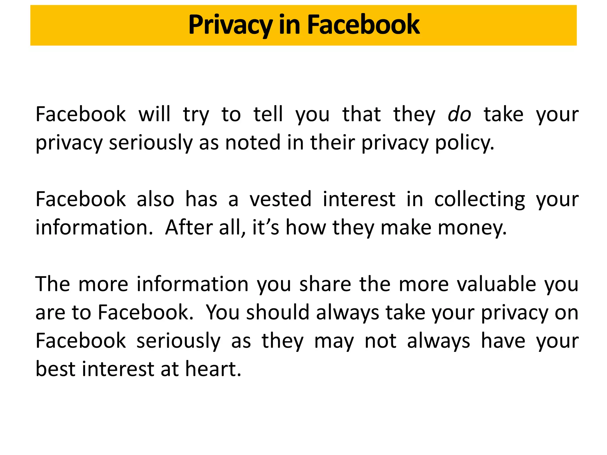 Facebook will try to tell you that they do take your
privacy seriously as noted in their privacy policy.
Facebook also has a vested interest in collecting your
information. After all, it’s how they make money.
The more information you share the more valuable you
are to Facebook. You should always take your privacy on
Facebook seriously as they may not always have your
best interest at heart.
Privacy in Facebook
 
