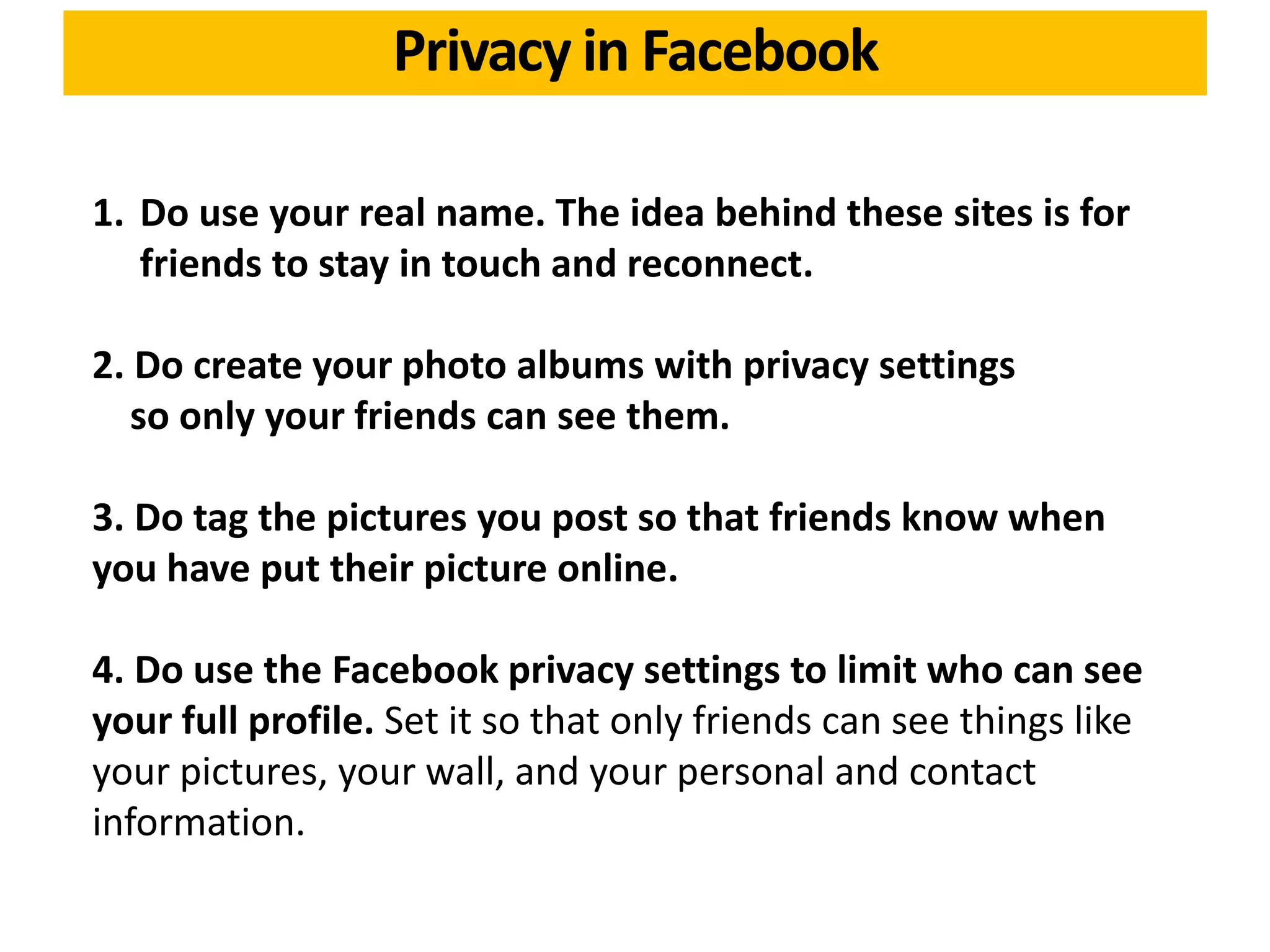 1. Do use your real name. The idea behind these sites is for
friends to stay in touch and reconnect.
2. Do create your photo albums with privacy settings
so only your friends can see them.
3. Do tag the pictures you post so that friends know when
you have put their picture online.
4. Do use the Facebook privacy settings to limit who can see
your full profile. Set it so that only friends can see things like
your pictures, your wall, and your personal and contact
information.
Privacy in Facebook
 
