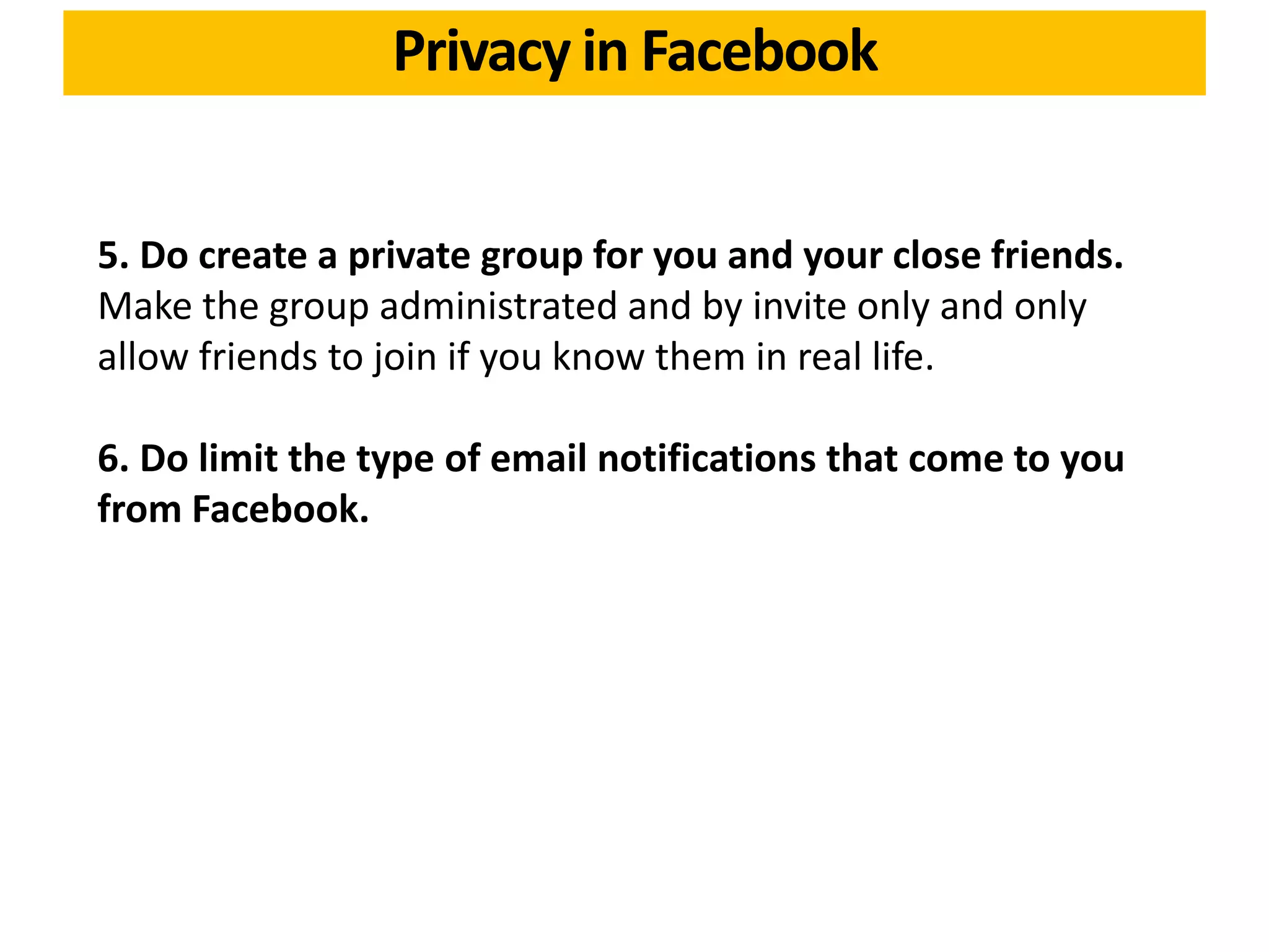 5. Do create a private group for you and your close friends.
Make the group administrated and by invite only and only
allow friends to join if you know them in real life.
6. Do limit the type of email notifications that come to you
from Facebook.
Privacy in Facebook
 
