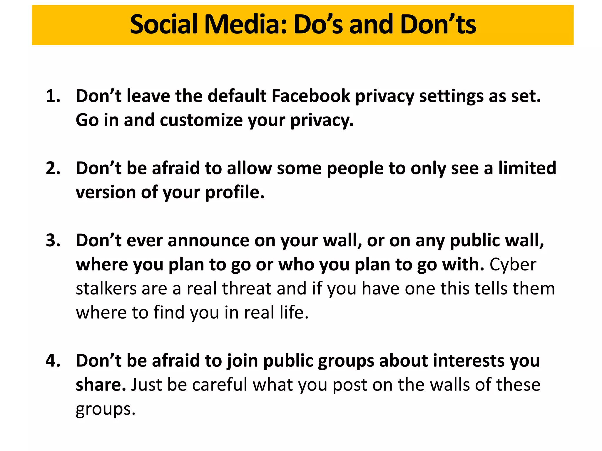 1. Don’t leave the default Facebook privacy settings as set.
Go in and customize your privacy.
2. Don’t be afraid to allow some people to only see a limited
version of your profile.
3. Don’t ever announce on your wall, or on any public wall,
where you plan to go or who you plan to go with. Cyber
stalkers are a real threat and if you have one this tells them
where to find you in real life.
4. Don’t be afraid to join public groups about interests you
share. Just be careful what you post on the walls of these
groups.
Social Media: Do’s and Don’ts
 