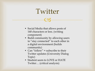 Twitter
           
• Social Media that allows posts of
  140 characters or less. (writing
  component)
• Build community by allowing users
  to “stay connected” to each other in
  a digital environment (builds
  community)
• Can “follow” = subscribe to their
  Twitter updates (University Dialog
  Topic)
• Student seem to LOVE or HATE
  Twitter… (critical analysis)
 