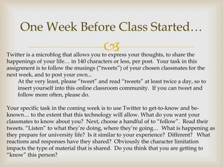 One Week Before Class Started…
                                        
Twitter is a microblog that allows you to express your thoughts, to share the
happenings of your life… in 140 characters or less, per post. Your task in this
assignment is to follow the musings (“tweets”) of your chosen classmates for the
next week, and to post your own...
     At the very least, please “tweet” and read “tweets” at least twice a day, so to
     insert yourself into this online classroom community. If you can tweet and
     follow more often, please do.

Your specific task in the coming week is to use Twitter to get-to-know and be-
known… to the extent that this technology will allow. What do you want your
classmates to know about you? Next, choose a handful of to “follow”. Read their
tweets. “Listen” to what they’re doing, where they’re going… What is happening as
they prepare for university life? Is it similar to your experience? Different? What
reactions and responses have they shared? Obviously the character limitation
impacts the type of material that is shared. Do you think that you are getting to
“know” this person?
 