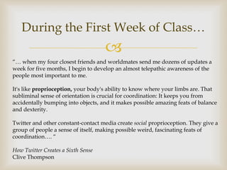 During the First Week of Class…
                                     
“… when my four closest friends and worldmates send me dozens of updates a
week for five months, I begin to develop an almost telepathic awareness of the
people most important to me.

It's like proprioception, your body's ability to know where your limbs are. That
subliminal sense of orientation is crucial for coordination: It keeps you from
accidentally bumping into objects, and it makes possible amazing feats of balance
and dexterity.

Twitter and other constant-contact media create social proprioception. They give a
group of people a sense of itself, making possible weird, fascinating feats of
coordination…. “

How Twitter Creates a Sixth Sense
Clive Thompson
 