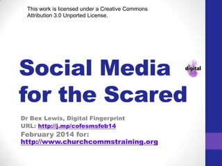 SOCIAL MEDIA
FOR THE
SCARED
This work is licensed under a Creative Commons
Attribution-NonCommercial-ShareAlike 4.0
International

Dr Bex Lewis, Digital Fingerprint
URL: http://j.mp/cofesmsfeb14
February 2014 for:
http://www.churchcommstraining.org

 
