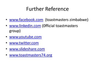 Further Reference
• www.facebook.com (toastmasters zimbabwe)
• www.linkedin.com (0fficial toastmasters
  group)
• www.youtube.com
• www.twitter.com
• www.slideshare.com
• www.toastmasters74.org
 