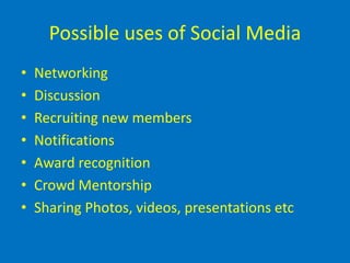 Possible uses of Social Media
•   Networking
•   Discussion
•   Recruiting new members
•   Notifications
•   Award recognition
•   Crowd Mentorship
•   Sharing Photos, videos, presentations etc
 