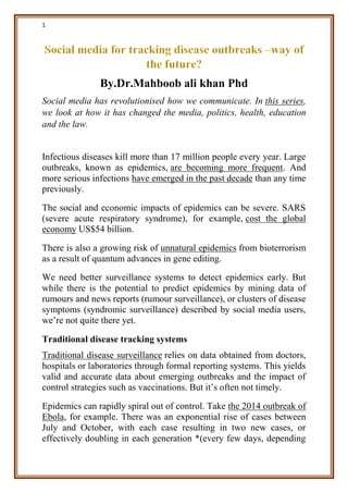 1
By.Dr.Mahboob ali khan Phd
Social media has revolutionised how we communicate. In this series,
we look at how it has changed the media, politics, health, education
and the law.
Infectious diseases kill more than 17 million people every year. Large
outbreaks, known as epidemics, are becoming more frequent. And
more serious infections have emerged in the past decade than any time
previously.
The social and economic impacts of epidemics can be severe. SARS
(severe acute respiratory syndrome), for example, cost the global
economy US$54 billion.
There is also a growing risk of unnatural epidemics from bioterrorism
as a result of quantum advances in gene editing.
We need better surveillance systems to detect epidemics early. But
while there is the potential to predict epidemics by mining data of
rumours and news reports (rumour surveillance), or clusters of disease
symptoms (syndromic surveillance) described by social media users,
we’re not quite there yet.
Traditional disease tracking systems
Traditional disease surveillance relies on data obtained from doctors,
hospitals or laboratories through formal reporting systems. This yields
valid and accurate data about emerging outbreaks and the impact of
control strategies such as vaccinations. But it’s often not timely.
Epidemics can rapidly spiral out of control. Take the 2014 outbreak of
Ebola, for example. There was an exponential rise of cases between
July and October, with each case resulting in two new cases, or
effectively doubling in each generation *(every few days, depending
 