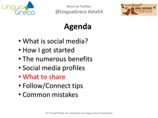Agenda
Share on Twitter:
@LinguaGreca #ata54
• What is social media?
• How I got started
• The numerous benefits
• Social media profiles
• What to share
• Follow/Connect tips
• Common mistakes
IC-7 Social Media For Translators © Lingua Greca Translations
 