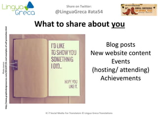 Share on Twitter:
@LinguaGreca #ata54
IC-7 Social Media For Translators © Lingua Greca Translations
What to share about you
Photosource:
http://www.graphicdesignsources.com/2013/07/25-cool-examples-of-self-promotion.html
Blog posts
New website content
Events
(hosting/ attending)
Achievements
 