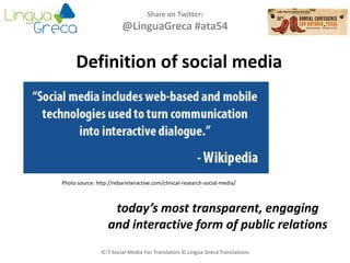 Definition of social media
Share on Twitter:
@LinguaGreca #ata54
Photo source: http://rebarinteractive.com/clinical-research-social-media/
IC-7 Social Media For Translators © Lingua Greca Translations
today’s most transparent, engaging
and interactive form of public relations
 