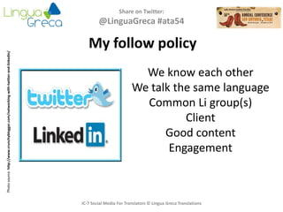 Share on Twitter:
@LinguaGreca #ata54
IC-7 Social Media For Translators © Lingua Greca Translations
My follow policy
Photosource:http://www.crunchyblogger.com/networking-with-twitter-and-linkedin/
We know each other
We talk the same language
Common Li group(s)
Client
Good content
Engagement
 