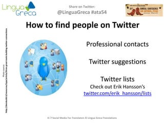 Share on Twitter:
@LinguaGreca #ata54
IC-7 Social Media For Translators © Lingua Greca Translations
Photosource:
http://devsbuild.it/resources/type/article/three-great-tools-building-twitter-connections
Professional contacts
Twitter suggestions
Twitter lists
Check out Erik Hansson’s
twitter.com/erik_hansson/lists
How to find people on Twitter
 
