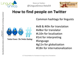 Share on Twitter:
@LinguaGreca #ata54
IC-7 Social Media For Translators © Lingua Greca Translations
Photosource:
http://joyofeducation.wordpress.com/2013/02/27/my-twitter-pln-7-or-8-hashtag-connections/
Common hashtags for linguists
#xl8 & #t9n for translation
#xl8or for translator
#L10n for localization
#1nt for interpreting
#language
#g11n for globalization
#i18n for internationalization
How to find people on Twitter
 