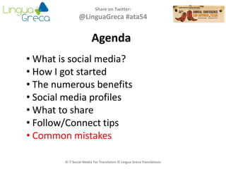 Agenda
Share on Twitter:
@LinguaGreca #ata54
• What is social media?
• How I got started
• The numerous benefits
• Social media profiles
• What to share
• Follow/Connect tips
• Common mistakes
IC-7 Social Media For Translators © Lingua Greca Translations
 