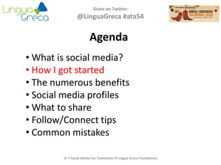 Agenda
Share on Twitter:
@LinguaGreca #ata54
• What is social media?
• How I got started
• The numerous benefits
• Social media profiles
• What to share
• Follow/Connect tips
• Common mistakes
IC-7 Social Media For Translators © Lingua Greca Translations
 