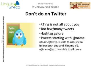 Share on Twitter:
@LinguaGreca #ata54
IC-7 Social Media For Translators © Lingua Greca Translations
Photosource:
http://www.topleftdesign.com/blog/2011/09/20/5-mistakes-people-make-on-twitter/
Don’t do on Twitter
•RTing is not all about you
•Too few/many tweets
•Hashtag galore
•Tweets starting with @name
@name[text] > visible to users who
follow both you and @name VS.
-@name[text] > visible to all users
 