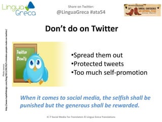 Share on Twitter:
@LinguaGreca #ata54
IC-7 Social Media For Translators © Lingua Greca Translations
Photosource:
http://www.topleftdesign.com/blog/2011/09/20/5-mistakes-people-make-on-twitter/
Don’t do on Twitter
•Spread them out
•Protected tweets
•Too much self-promotion
When it comes to social media, the selfish shall be
punished but the generous shall be rewarded.
 