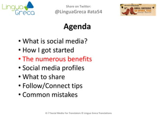 Agenda
Share on Twitter:
@LinguaGreca #ata54
• What is social media?
• How I got started
• The numerous benefits
• Social media profiles
• What to share
• Follow/Connect tips
• Common mistakes
IC-7 Social Media For Translators © Lingua Greca Translations
 