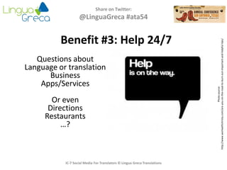 Share on Twitter:
@LinguaGreca #ata54
Photosource:
http://www.workwithchristy.com/are-you-on-the-road-to-burn-out-important-and-helpful-tips/
IC-7 Social Media For Translators © Lingua Greca Translations
Benefit #3: Help 24/7
Questions about
Language or translation
Business
Apps/Services
Or even
Directions
Restaurants
…?
 