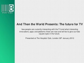 And Then the World Presents: The future for TV
    how people are currently interacting with the TV and what interesting
 innovations, apps and platforms there are now and will be to give our kids
                        square eyes in the future.

        Presented at The Hospital Club, London 28th January 2013
 