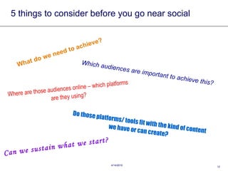 5 things to consider before you go near social What do we need to achieve? Which audiences are important to achieve this? Where are those audiences online – which platforms are they using? Do those platforms/ tools fit with the kind of content we have or can create? Can we sustain what we start? 