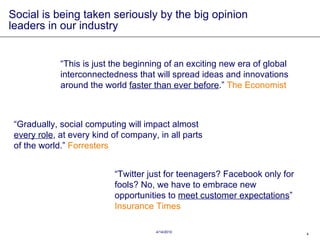 Social is being taken seriously by the big opinion leaders in our industry “ This is just the beginning of an exciting new era of global interconnectedness that will spread ideas and innovations around the world  faster than ever before .”  The Economist “ Gradually, social computing will impact almost  every role , at every kind of company, in all parts of the world.”  Forresters “ Twitter just for teenagers? Facebook only for fools? No, we have to embrace new opportunities to  meet customer expectations ”  Insurance Times 