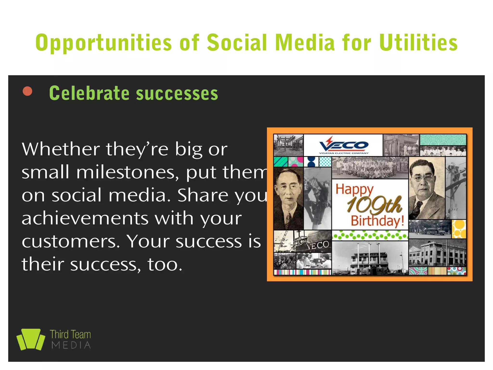  Celebrate successes
Whether they’re big or
small milestones, put them
on social media. Share your
achievements with your
customers. Your success is
their success, too.
Opportunities of Social Media for Utilities
 