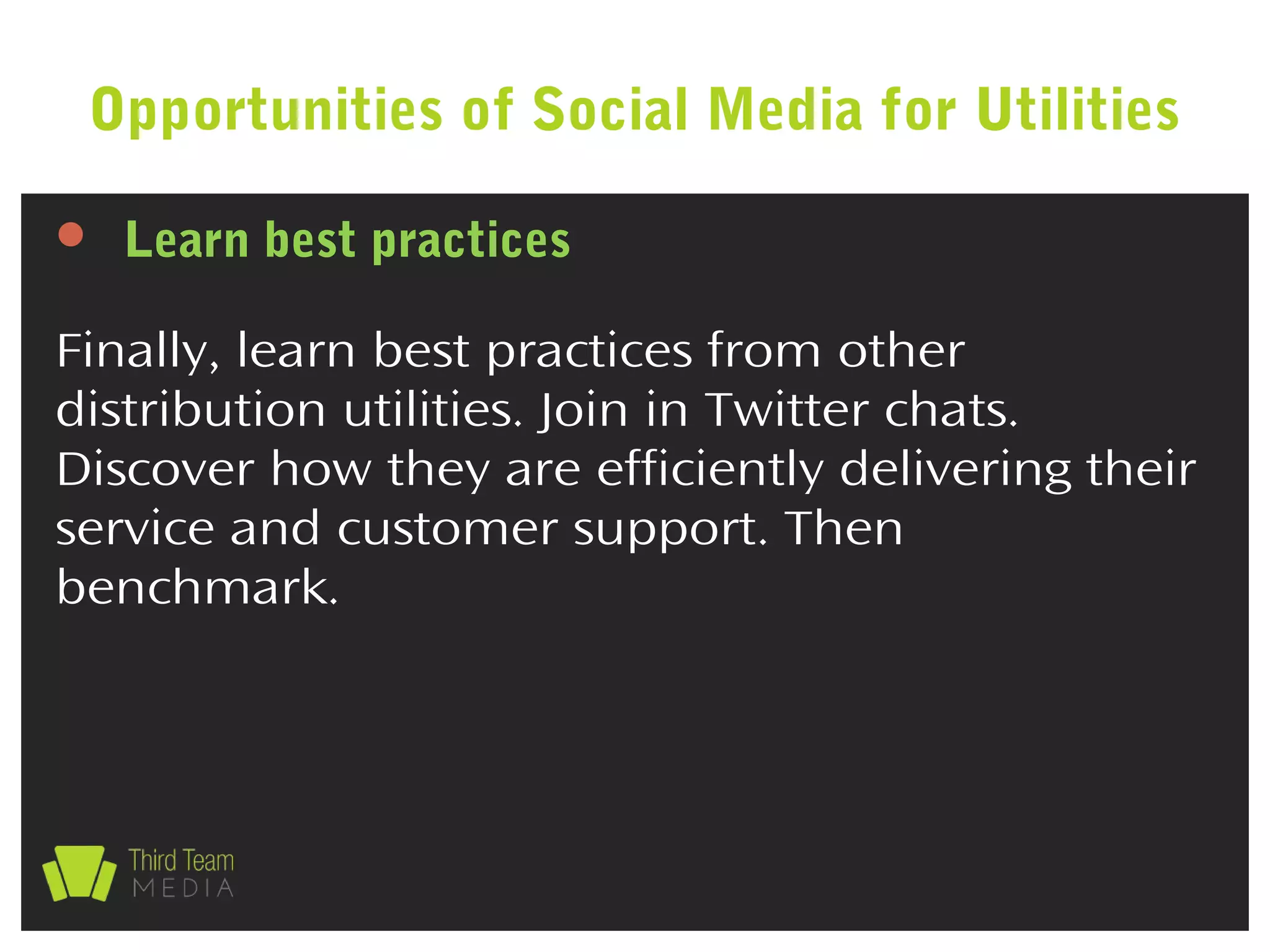  Learn best practices
Finally, learn best practices from other
distribution utilities. Join in Twitter chats.
Discover how they are efficiently delivering their
service and customer support. Then
benchmark.
Opportunities of Social Media for Utilities
 