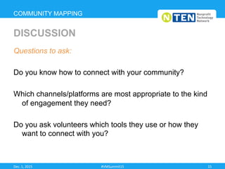 Questions to ask:
Do you know how to connect with your community?
Which channels/platforms are most appropriate to the kind
of engagement they need?
Do you ask volunteers which tools they use or how they
want to connect with you?
COMMUNITY MAPPING
DISCUSSION
Dec.	
  1,	
  2015	
   #VMSummit15	
   15	
  
 