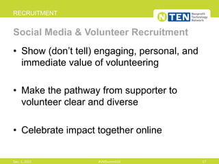 •  Show (don’t tell) engaging, personal, and
immediate value of volunteering
•  Make the pathway from supporter to
volunteer clear and diverse
•  Celebrate impact together online
RECRUITMENT
Social Media & Volunteer Recruitment
Dec.	
  1,	
  2015	
   #VMSummit15	
   17	
  
 