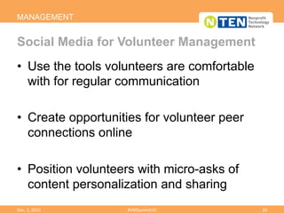 •  Use the tools volunteers are comfortable
with for regular communication
•  Create opportunities for volunteer peer
connections online
•  Position volunteers with micro-asks of
content personalization and sharing
MANAGEMENT
Social Media for Volunteer Management
Dec.	
  1,	
  2015	
   #VMSummit15	
   20	
  
 