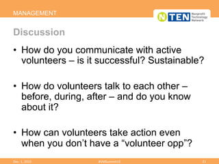 •  How do you communicate with active
volunteers – is it successful? Sustainable?
•  How do volunteers talk to each other –
before, during, after – and do you know
about it?
•  How can volunteers take action even
when you don’t have a “volunteer opp”?
MANAGEMENT
Discussion
Dec.	
  1,	
  2015	
   #VMSummit15	
   21	
  
 