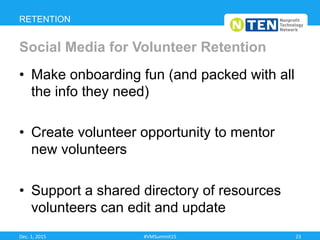 •  Make onboarding fun (and packed with all
the info they need)
•  Create volunteer opportunity to mentor
new volunteers
•  Support a shared directory of resources
volunteers can edit and update
RETENTION
Social Media for Volunteer Retention
Dec.	
  1,	
  2015	
   #VMSummit15	
   23	
  
 