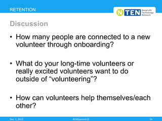 •  How many people are connected to a new
volunteer through onboarding?
•  What do your long-time volunteers or
really excited volunteers want to do
outside of “volunteering”?
•  How can volunteers help themselves/each
other?
RETENTION
Discussion
Dec.	
  1,	
  2015	
   #VMSummit15	
   24	
  
 